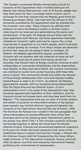 "The Cossack commander Bohdan Khmelnytsky and all his Cossacks of the Zaporozhian Host,* humbly bowing to His Majesty Tsar Alexey Mikhaylovich, ruler of all Russia, pledge that they shall serve the Tsar's sovereign wishes forever, and in exchange for that they request that His Majesty grant them the following privileges: Firstly, that town and city officials in the territories controlled by the Zaporozhian Host be selected from the Cossacks' own ranks. These Cossack city officials shall endeavor to serve His Majesty's wishes in all their actions, collecting His tax revenues and administering His justice and punishments. In the past, His Majesty several times sent His royal appointees from Moscow, but those appointees habitually violated our Cossacks' rights and tried to impose this or that royal decree or regulation on our Host's people, which frustrated our people greatly. By contrast, if our Host's people are governed by their own, they are not going to resist or complain. So ordered. His Majesty approved this request, provided the Cossacks will not interfere with the collection of taxes nor will they impede royal acts of justice from being carried out. Secondly, that should rulers of foreign countries continue to send ambassadors to commander Khmelnytsky and the Zaporozhian Host directly, as they have done before, the Cossack commander can continue to receive and conduct business with those who come in peace. The commander should only inform His Majesty of those foreign ambassadors that come and express hostility toward Russia or seek to do it harm. So ordered. His Majesty approved this request, with the exception being ambassadors from the Polish king and the Ottoman Sultan—if such ambassadors arrive in the lands of the Zaporozhian Host, they should be apprehended regardless of their intentions, and the Cossacks should not release them until they hear back from His Majesty." *The Zaporozhian Host was an army of frontier soldiers and settlers (Cossacks) on thesouthern borders of the Russian state (present-day Central Ukraine). Agreement between the Cossacks of the Zaporozhian Host and the tsar of Russia, 1654 The fact that the Russian tsar insisted in the last paragraph that some ambassadors be treated differently from others best illustrates which of the following about international politics in the period circa 1650-1750 ? A The Christian countries of Europe had banded together to defeat the threat from the Muslim Ottoman Empire. B Russia had encountered significant resistance to its plans for further territorial expansion from some of the established states in eastern and southern Europe. C Poland and the Ottoman Empire both felt threatened by the rising military might of Russia. D The Zaporozhian Cossacks, Russia, and most other European countries were bound by international treaties prohibiting the mistreatment of ambassadors.