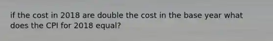 if the cost in 2018 are double the cost in the base year what does the CPI for 2018 equal?