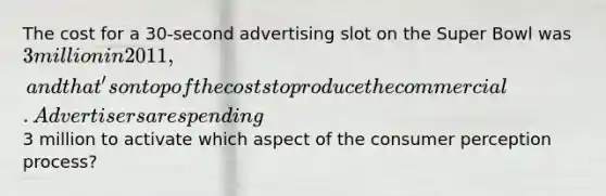 The cost for a 30-second advertising slot on the Super Bowl was 3 million in 2011, and that's on top of the costs to produce the commercial. Advertisers are spending3 million to activate which aspect of the consumer perception process?