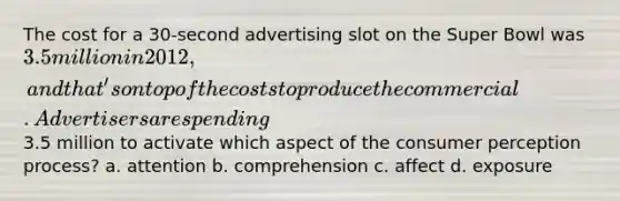 The cost for a 30-second advertising slot on the Super Bowl was 3.5 million in 2012, and that's on top of the costs to produce the commercial. Advertisers are spending3.5 million to activate which aspect of the consumer perception process? a. attention b. comprehension c. affect d. exposure