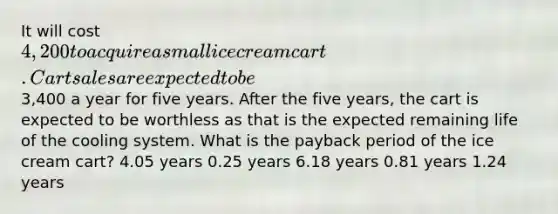 It will cost 4,200 to acquire a small ice cream cart. Cart sales are expected to be3,400 a year for five years. After the five years, the cart is expected to be worthless as that is the expected remaining life of the cooling system. What is the payback period of the ice cream cart? 4.05 years 0.25 years 6.18 years 0.81 years 1.24 years