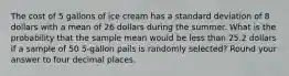 The cost of 5 gallons of ice cream has a standard deviation of 8 dollars with a mean of 26 dollars during the summer. What is the probability that the sample mean would be less than 25.2 dollars if a sample of 50 5-gallon pails is randomly selected? Round your answer to four decimal places.