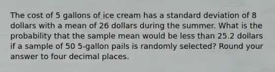 The cost of 5 gallons of ice cream has a standard deviation of 8 dollars with a mean of 26 dollars during the summer. What is the probability that the sample mean would be less than 25.2 dollars if a sample of 50 5-gallon pails is randomly selected? Round your answer to four decimal places.