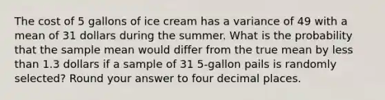 The cost of 5 gallons of ice cream has a variance of 49 with a mean of 31 dollars during the summer. What is the probability that the sample mean would differ from the true mean by less than 1.3 dollars if a sample of 31 5-gallon pails is randomly selected? Round your answer to four decimal places.