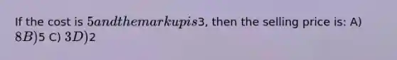 If the cost is 5 and the markup is3, then the selling price is: A) 8 B)5 C) 3 D)2