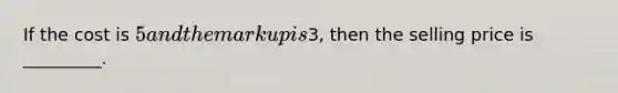 If the cost is 5 and the markup is3, then the selling price is _________.