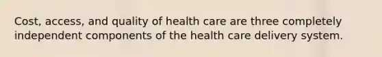 Cost, access, and quality of health care are three completely independent components of the health care delivery system.