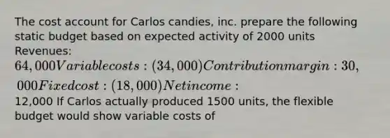 The cost account for Carlos candies, inc. prepare the following static budget based on expected activity of 2000 units Revenues: 64,000 Variable costs: (34,000) Contribution margin: 30,000 Fixed cost: (18,000) Net income:12,000 If Carlos actually produced 1500 units, the flexible budget would show variable costs of