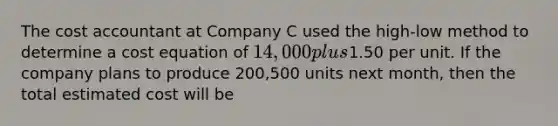 The cost accountant at Company C used the high-low method to determine a cost equation of 14,000 plus1.50 per unit. If the company plans to produce 200,500 units next month, then the total estimated cost will be