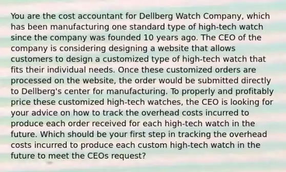 You are the cost accountant for Dellberg Watch Company, which has been manufacturing one standard type of high-tech watch since the company was founded 10 years ago. The CEO of the company is considering designing a website that allows customers to design a customized type of high-tech watch that fits their individual needs. Once these customized orders are processed on the website, the order would be submitted directly to Dellberg's center for manufacturing. To properly and profitably price these customized high-tech watches, the CEO is looking for your advice on how to track the overhead costs incurred to produce each order received for each high-tech watch in the future. Which should be your first step in tracking the overhead costs incurred to produce each custom high-tech watch in the future to meet the CEOs request?