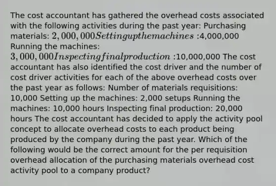 The cost accountant has gathered the overhead costs associated with the following activities during the past year: Purchasing materials: 2,000,000 Setting up the machines:4,000,000 Running the machines: 3,000,000 Inspecting final production:10,000,000 The cost accountant has also identified the cost driver and the number of cost driver activities for each of the above overhead costs over the past year as follows: Number of materials requisitions: 10,000 Setting up the machines: 2,000 setups Running the machines: 10,000 hours Inspecting final production: 20,000 hours The cost accountant has decided to apply the activity pool concept to allocate overhead costs to each product being produced by the company during the past year. Which of the following would be the correct amount for the per requisition overhead allocation of the purchasing materials overhead cost activity pool to a company product?