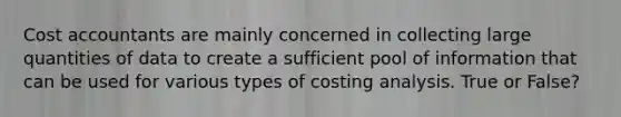 Cost accountants are mainly concerned in collecting large quantities of data to create a sufficient pool of information that can be used for various types of costing analysis. True or False?