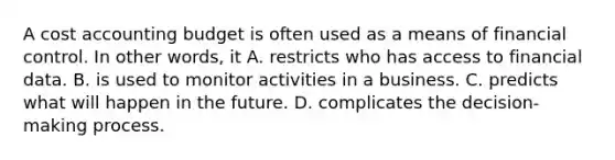 A cost accounting budget is often used as a means of financial control. In other words, it A. restricts who has access to financial data. B. is used to monitor activities in a business. C. predicts what will happen in the future. D. complicates the decision-making process.