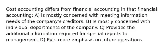 Cost accounting differs from financial accounting in that financial accounting: A) Is mostly concerned with meeting information needs of the company's creditors. B) Is mostly concerned with individual departments of the company. C) Provides the additional information required for special reports to management. D) Puts more emphasis on future operations.