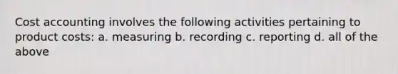 Cost accounting involves the following activities pertaining to product costs: a. measuring b. recording c. reporting d. all of the above