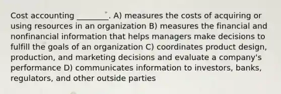 Cost accounting ________. A) measures the costs of acquiring or using resources in an organization B) measures the financial and nonfinancial information that helps managers make decisions to fulfill the goals of an organization C) coordinates product design, production, and marketing decisions and evaluate a company's performance D) communicates information to investors, banks, regulators, and other outside parties