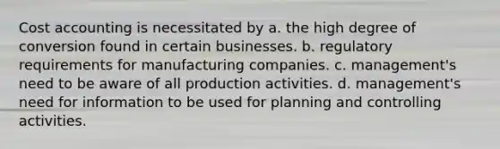 Cost accounting is necessitated by a. the high degree of conversion found in certain businesses. b. regulatory requirements for manufacturing companies. c. management's need to be aware of all production activities. d. management's need for information to be used for planning and controlling activities.