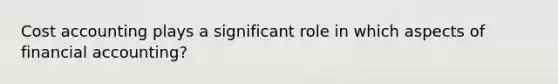 Cost accounting plays a significant role in which aspects of financial accounting?