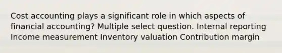 Cost accounting plays a significant role in which aspects of financial accounting? Multiple select question. Internal reporting Income measurement Inventory valuation Contribution margin