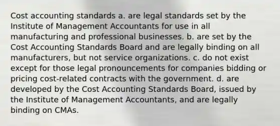 Cost accounting standards a. are legal standards set by the Institute of Management Accountants for use in all manufacturing and professional businesses. b. are set by the Cost Accounting Standards Board and are legally binding on all manufacturers, but not service organizations. c. do not exist except for those legal pronouncements for companies bidding or pricing cost-related contracts with the government. d. are developed by the Cost Accounting Standards Board, issued by the Institute of Management Accountants, and are legally binding on CMAs.