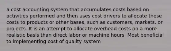 a cost accounting system that accumulates costs based on activities performed and then uses cost drivers to allocate these costs to products or other bases, such as customers, markets. or projects. It is an attempt to allocate overhead costs on a more realistic basis than direct labor or machine hours. Most beneficial to implementing cost of quality system