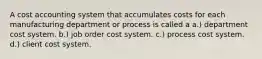 A cost accounting system that accumulates costs for each manufacturing department or process is called a a.) department cost system. b.) job order cost system. c.) process cost system. d.) client cost system.