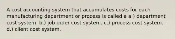 A cost accounting system that accumulates costs for each manufacturing department or process is called a a.) department cost system. b.) job order cost system. c.) process cost system. d.) client cost system.