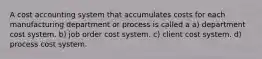 A cost accounting system that accumulates costs for each manufacturing department or process is called a a) department cost system. b) job order cost system. c) client cost system. d) process cost system.