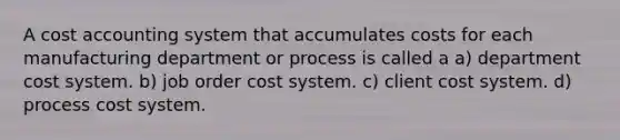 A cost accounting system that accumulates costs for each manufacturing department or process is called a a) department cost system. b) job order cost system. c) client cost system. d) process cost system.