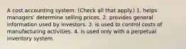 A cost accounting system: (Check all that apply.) 1. helps managers' determine selling prices. 2. provides general information used by investors. 3. is used to control costs of manufacturing activities. 4. is used only with a perpetual inventory system.