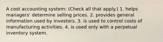 A cost accounting system: (Check all that apply.) 1. helps managers' determine selling prices. 2. provides general information used by investors. 3. is used to control costs of manufacturing activities. 4. is used only with a perpetual inventory system.