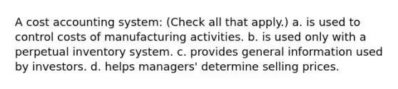 A cost accounting system: (Check all that apply.) a. is used to control costs of manufacturing activities. b. is used only with a perpetual inventory system. c. provides general information used by investors. d. helps managers' determine selling prices.