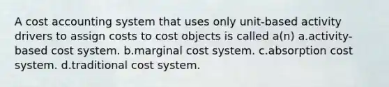 A cost accounting system that uses only unit-based activity drivers to assign costs to cost objects is called a(n) a.activity-based cost system. b.marginal cost system. c.absorption cost system. d.traditional cost system.