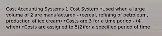 Cost Accounting Systems 1 Cost System •Used when a large volume of 2 are manufactured - (cereal, refining of petroleum, production of ice cream) •Costs are 3 for a time period - (4 when) •Costs are assigned to 5(2)for a specified period of time