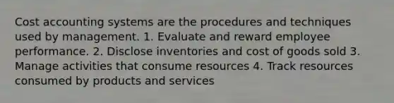 Cost accounting systems are the procedures and techniques used by management. 1. Evaluate and reward employee performance. 2. Disclose inventories and cost of goods sold 3. Manage activities that consume resources 4. Track resources consumed by products and services