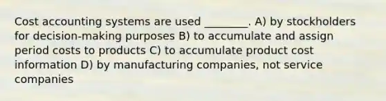 Cost accounting systems are used ________. A) by stockholders for decision-making purposes B) to accumulate and assign period costs to products C) to accumulate product cost information D) by manufacturing companies, not service companies