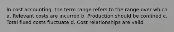 In cost accounting, the term range refers to the range over which a. Relevant costs are incurred b. Production should be confined c. Total fixed costs fluctuate d. Cost relationships are valid