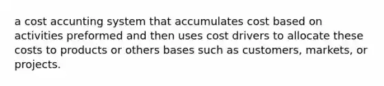 a cost accunting system that accumulates cost based on activities preformed and then uses cost drivers to allocate these costs to products or others bases such as customers, markets, or projects.