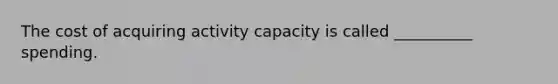 The cost of acquiring activity capacity is called __________ spending.