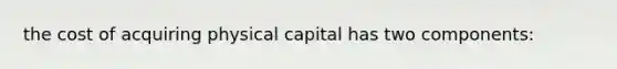 the cost of acquiring physical capital has two components: