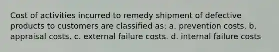 Cost of activities incurred to remedy shipment of defective products to customers are classified as: a. prevention costs. b. appraisal costs. c. external failure costs. d. internal failure costs