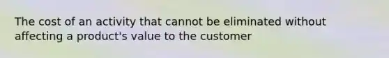 The cost of an activity that cannot be eliminated without affecting a product's value to the customer