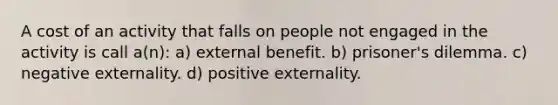 A cost of an activity that falls on people not engaged in the activity is call a(n): a) external benefit. b) prisoner's dilemma. c) negative externality. d) positive externality.