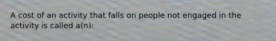 A cost of an activity that falls on people not engaged in the activity is called a(n):