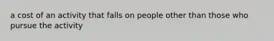 a cost of an activity that falls on people other than those who pursue the activity