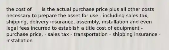 the cost of ___ is the actual purchase price plus all other costs necessary to prepare the asset for use - including sales tax, shipping, delivery insurance, assembly, installation and even legal fees incurred to establish a title cost of equipment - purchase price, - sales tax - transportation - shipping insurance - installation