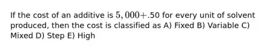 If the cost of an additive is 5,000+.50 for every unit of solvent produced, then the cost is classified as A) Fixed B) Variable C) Mixed D) Step E) High