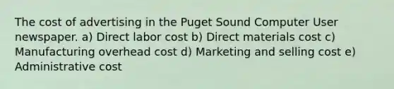 The cost of advertising in the Puget Sound Computer User newspaper. a) Direct labor cost b) Direct materials cost c) Manufacturing overhead cost d) Marketing and selling cost e) Administrative cost