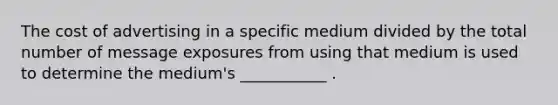 The cost of advertising in a specific medium divided by the total number of message exposures from using that medium is used to determine the medium's ___________ .