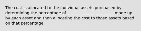 The cost is allocated to the individual assets purchased by determining the percentage of _______ ______ _________ made up by each asset and then allocating the cost to those assets based on that percentage.